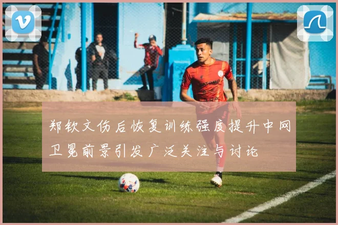 郑钦文伤后恢复训练强度提升中网卫冕前景引发广泛关注与讨论