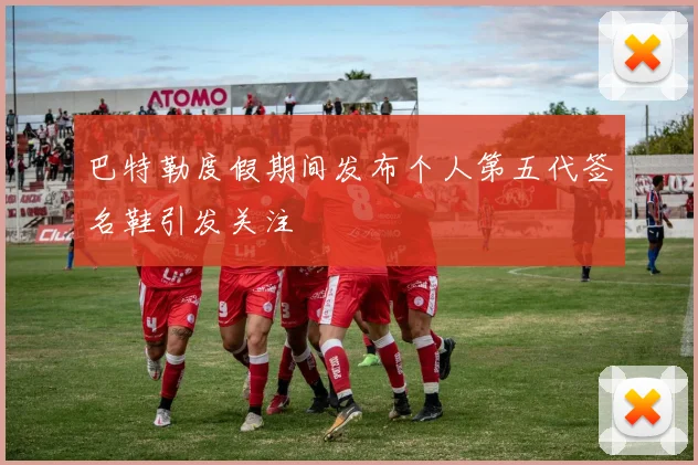 巴特勒度假期间发布个人第五代签名鞋引发关注