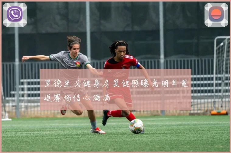 罗德里戈健身房复健照曝光明年重返赛场信心满满