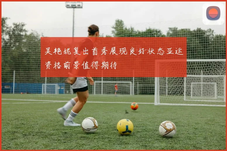 吴艳妮复出首秀展现良好状态亚运资格前景值得期待